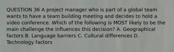 QUESTION 36 A project manager who is part of a global team wants to have a team building meeting and decides to hold a video conference. Which of the following is MOST likely to be the main challenge the influences this decision? A. Geographical factors B. Language barriers C. Cultural differences D. Technology factors