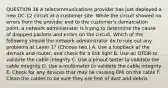 QUESTION 36 A telecommunications provider has just deployed a new OC-12 circuit at a customer site. While the circuit showed no errors from the provider end to the customer's demarcation point, a network administrator is trying to determine the cause of dropped packets and errors on the circuit. Which of the following should the network administrator do to rule out any problems at Layer 1? (Choose two.) A. Use a loopback at the demark and router, and check for a link light B. Use an OTDR to validate the cable integrity C. Use a pinout tester to validate the cable integrity D. Use a multimeter to validate the cable integrity E. Check for any devices that may be causing EMI on the cable F. Clean the cables to be sure they are free of dust and debris