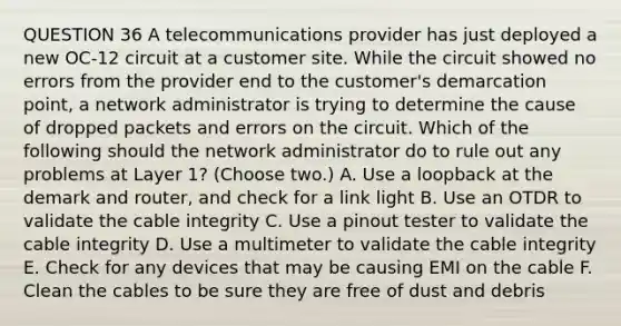 QUESTION 36 A telecommunications provider has just deployed a new OC-12 circuit at a customer site. While the circuit showed no errors from the provider end to the customer's demarcation point, a network administrator is trying to determine the cause of dropped packets and errors on the circuit. Which of the following should the network administrator do to rule out any problems at Layer 1? (Choose two.) A. Use a loopback at the demark and router, and check for a link light B. Use an OTDR to validate the cable integrity C. Use a pinout tester to validate the cable integrity D. Use a multimeter to validate the cable integrity E. Check for any devices that may be causing EMI on the cable F. Clean the cables to be sure they are free of dust and debris