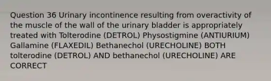 Question 36 Urinary incontinence resulting from overactivity of the muscle of the wall of the urinary bladder is appropriately treated with Tolterodine (DETROL) Physostigmine (ANTIURIUM) Gallamine (FLAXEDIL) Bethanechol (URECHOLINE) BOTH tolterodine (DETROL) AND bethanechol (URECHOLINE) ARE CORRECT