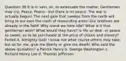 Question 36 It is in vain, sir, to extenuate the matter. Gentlemen may cry, Peace, Peace-- but there is no peace. The war is actually begun! The next gale that sweeps from the north will bring to our ears the clash of resounding arms! Our brethren are already in the field! Why stand we here idle? What is it that gentlemen wish? What would they have? Is life so dear, or peace so sweet, as to be purchased at the price of chains and slavery? Forbid it, Almighty God! I know not what course others may take; but as for me, give me liberty or give me death! Who said the above quotation? a Patrick Henry b. George Washington c. Richard Henry Lee d. Thomas Jefferson