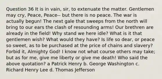 Question 36 It is in vain, sir, to extenuate the matter. Gentlemen may cry, Peace, Peace-- but there is no peace. The war is actually begun! The next gale that sweeps from the north will bring to our ears the clash of resounding arms! Our brethren are already in the field! Why stand we here idle? What is it that gentlemen wish? What would they have? Is life so dear, or peace so sweet, as to be purchased at the price of chains and slavery? Forbid it, Almighty God! I know not what course others may take; but as for me, give me liberty or give me death! Who said the above quotation? a Patrick Henry b. George Washington c. Richard Henry Lee d. Thomas Jefferson