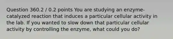 Question 360.2 / 0.2 points You are studying an enzyme-catalyzed reaction that induces a particular cellular activity in the lab. If you wanted to slow down that particular cellular activity by controlling the enzyme, what could you do?