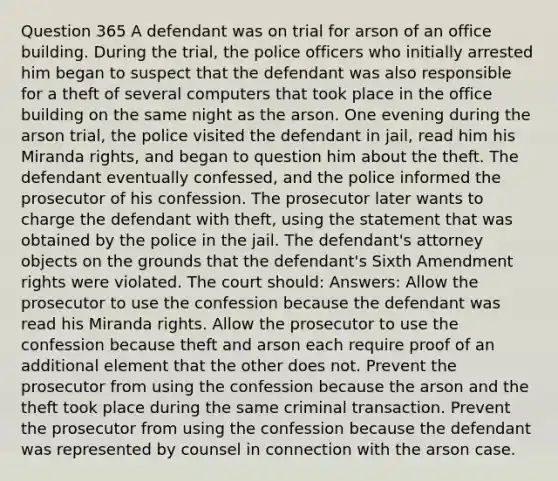 Question 365 A defendant was on trial for arson of an office building. During the trial, the police officers who initially arrested him began to suspect that the defendant was also responsible for a theft of several computers that took place in the office building on the same night as the arson. One evening during the arson trial, the police visited the defendant in jail, read him his Miranda rights, and began to question him about the theft. The defendant eventually confessed, and the police informed the prosecutor of his confession. The prosecutor later wants to charge the defendant with theft, using the statement that was obtained by the police in the jail. The defendant's attorney objects on the grounds that the defendant's Sixth Amendment rights were violated. The court should: Answers: Allow the prosecutor to use the confession because the defendant was read his Miranda rights. Allow the prosecutor to use the confession because theft and arson each require proof of an additional element that the other does not. Prevent the prosecutor from using the confession because the arson and the theft took place during the same criminal transaction. Prevent the prosecutor from using the confession because the defendant was represented by counsel in connection with the arson case.