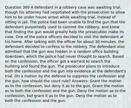 Question 369 A defendant in a robbery case was awaiting trial, though his attorney had negotiated with the prosecution to allow him to be under house arrest while awaiting trial, instead of sitting in jail. The police had been unable to find the gun that the defendant purportedly used to commit the robbery, and knew that finding the gun would greatly help the prosecution make its case. One of the police officers decided to visit the defendant at his home. After talking with the officer for about 30 minutes, the defendant decided to confess to the robbery. The defendant also admitted that the gun was hidden in a random office building downtown, which the police had never thought to search. Based on the confession, the officer got a warrant to search the building and found the gun. The prosecutor plans to introduce both the confession and the gun into evidence at the defendant's trial. On a motion by the defense to suppress the confession and the gun, how should the court rule? Answers: Grant the motion as to the confession, but deny it as to the gun. Grant the motion as to both the confession and the gun. Deny the motion as to the confession, but grant it as to the gun. Deny the motion as to both the confession and the gun.