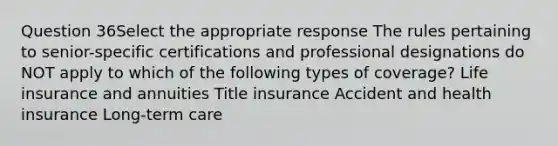 Question 36Select the appropriate response The rules pertaining to senior-specific certifications and professional designations do NOT apply to which of the following types of coverage? Life insurance and annuities Title insurance Accident and health insurance Long-term care