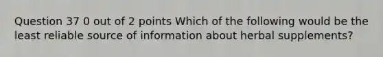 Question 37 0 out of 2 points Which of the following would be the least reliable source of information about herbal supplements?