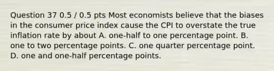 Question 37 0.5 / 0.5 pts Most economists believe that the biases in the consumer price index cause the CPI to overstate the true inflation rate by about A. one-half to one percentage point. B. one to two percentage points. C. one quarter percentage point. D. one and one-half percentage points.