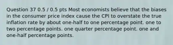 Question 37 0.5 / 0.5 pts Most economists believe that the biases in the consumer price index cause the CPI to overstate the true inflation rate by about one-half to one percentage point. one to two percentage points. one quarter percentage point. one and one-half percentage points.