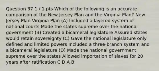 Question 37 1 / 1 pts Which of the following is an accurate comparison of the New Jersey Plan and the Virginia Plan? New Jersey Plan Virginia Plan (A) Included a layered system of national courts Made the states supreme over the national government (B) Created a bicameral legislature Assured states would retain sovereignty (C) Gave the national legislature only defined and limited powers Included a three-branch system and a bicameral legislature (D) Made the national government supreme over the states Allowed importation of slaves for 20 years after ratification C D A B