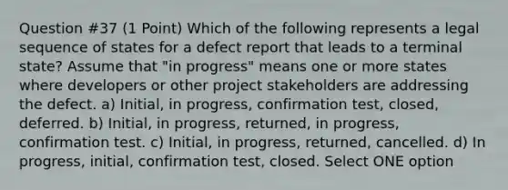 Question #37 (1 Point) Which of the following represents a legal sequence of states for a defect report that leads to a terminal state? Assume that "in progress" means one or more states where developers or other project stakeholders are addressing the defect. a) Initial, in progress, confirmation test, closed, deferred. b) Initial, in progress, returned, in progress, confirmation test. c) Initial, in progress, returned, cancelled. d) In progress, initial, confirmation test, closed. Select ONE option