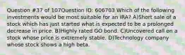 Question #37 of 107Question ID: 606703 Which of the following investments would be most suitable for an IRA? A)Short sale of a stock which has just started what is expected to be a prolonged decrease in price. B)Highly rated GO bond. C)Uncovered call on a stock whose price is extremely stable. D)Technology company whose stock shows a high beta.