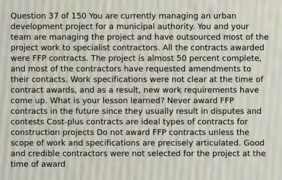 Question 37 of 150 You are currently managing an urban development project for a municipal authority. You and your team are managing the project and have outsourced most of the project work to specialist contractors. All the contracts awarded were FFP contracts. The project is almost 50 percent complete, and most of the contractors have requested amendments to their contacts. Work specifications were not clear at the time of contract awards, and as a result, new work requirements have come up. What is your lesson learned? Never award FFP contracts in the future since they usually result in disputes and contests Cost-plus contracts are ideal types of contracts for construction projects Do not award FFP contracts unless the scope of work and specifications are precisely articulated. Good and credible contractors were not selected for the project at the time of award