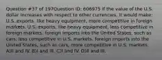 Question #37 of 197Question ID: 606975 If the value of the U.S. dollar increases with respect to other currencies, it would make: U.S. exports, like heavy equipment, more competitive in foreign markets. U.S. exports, like heavy equipment, less competitive in foreign markets. foreign imports into the United States, such as cars, less competitive in U.S. markets. foreign imports into the United States, such as cars, more competitive in U.S. markets. A)II and IV. B)I and III. C)I and IV. D)II and III.