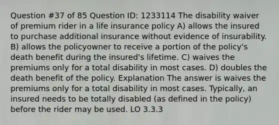 Question #37 of 85 Question ID: 1233114 The disability waiver of premium rider in a life insurance policy A) allows the insured to purchase additional insurance without evidence of insurability. B) allows the policyowner to receive a portion of the policy's death benefit during the insured's lifetime. C) waives the premiums only for a total disability in most cases. D) doubles the death benefit of the policy. Explanation The answer is waives the premiums only for a total disability in most cases. Typically, an insured needs to be totally disabled (as defined in the policy) before the rider may be used. LO 3.3.3