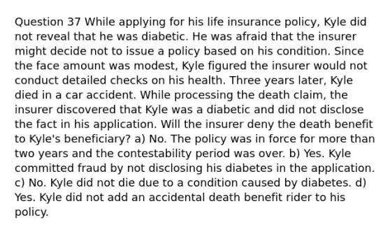 Question 37 While applying for his life insurance policy, Kyle did not reveal that he was diabetic. He was afraid that the insurer might decide not to issue a policy based on his condition. Since the face amount was modest, Kyle figured the insurer would not conduct detailed checks on his health. Three years later, Kyle died in a car accident. While processing the death claim, the insurer discovered that Kyle was a diabetic and did not disclose the fact in his application. Will the insurer deny the death benefit to Kyle's beneficiary? a) No. The policy was in force for <a href='https://www.questionai.com/knowledge/keWHlEPx42-more-than' class='anchor-knowledge'>more than</a> two years and the contestability period was over. b) Yes. Kyle committed fraud by not disclosing his diabetes in the application. c) No. Kyle did not die due to a condition caused by diabetes. d) Yes. Kyle did not add an accidental death benefit rider to his policy.