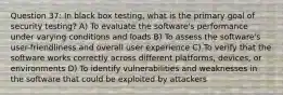 Question 37: In black box testing, what is the primary goal of security testing? A) To evaluate the software's performance under varying conditions and loads B) To assess the software's user-friendliness and overall user experience C) To verify that the software works correctly across different platforms, devices, or environments D) To identify vulnerabilities and weaknesses in the software that could be exploited by attackers