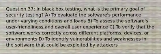 Question 37: In black box testing, what is the primary goal of security testing? A) To evaluate the software's performance under varying conditions and loads B) To assess the software's user-friendliness and overall user experience C) To verify that the software works correctly across different platforms, devices, or environments D) To identify vulnerabilities and weaknesses in the software that could be exploited by attackers