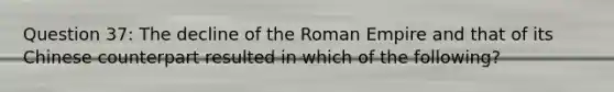 Question 37: The decline of the Roman Empire and that of its Chinese counterpart resulted in which of the following?