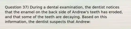 Question 37) During a dental examination, the dentist notices that the enamel on the back side of Andrew's teeth has eroded, and that some of the teeth are decaying. Based on this information, the dentist suspects that Andrew: