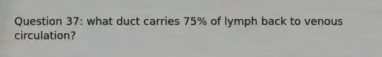 Question 37: what duct carries 75% of lymph back to venous circulation?