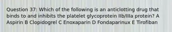 Question 37: Which of the following is an anticlotting drug that binds to and inhibits the platelet glycoprotein IIb/IIIa protein? A Aspirin B Clopidogrel C Enoxaparin D Fondaparinux E Tirofiban