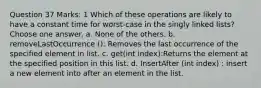 Question 37 Marks: 1 Which of these operations are likely to have a constant time for worst-case in the singly linked lists? Choose one answer. a. None of the others. b. removeLastOccurrence (): Removes the last occurrence of the specified element in list. c. get(int index):Returns the element at the specified position in this list. d. InsertAfter (int index) : insert a new element into after an element in the list.