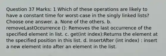 Question 37 Marks: 1 Which of these operations are likely to have a constant time for worst-case in the singly linked lists? Choose one answer. a. None of the others. b. removeLastOccurrence (): Removes the last occurrence of the specified element in list. c. get(int index):Returns the element at the specified position in this list. d. InsertAfter (int index) : insert a new element into after an element in the list.