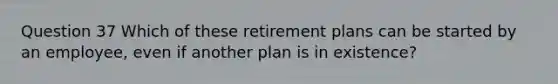 Question 37 Which of these retirement plans can be started by an employee, even if another plan is in existence?