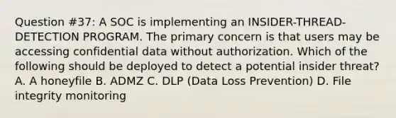 Question #37: A SOC is implementing an INSIDER-THREAD-DETECTION PROGRAM. The primary concern is that users may be accessing confidential data without authorization. Which of the following should be deployed to detect a potential insider threat? A. A honeyfile B. ADMZ C. DLP (Data Loss Prevention) D. File integrity monitoring