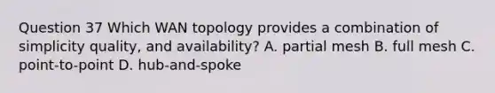 Question 37 Which WAN topology provides a combination of simplicity quality, and availability? A. partial mesh B. full mesh C. point-to-point D. hub-and-spoke