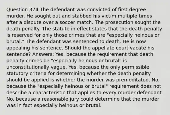 Question 374 The defendant was convicted of first-degree murder. He sought out and stabbed his victim multiple times after a dispute over a soccer match. The prosecution sought the death penalty. The statute in effect states that the death penalty is reserved for only those crimes that are "especially heinous or brutal." The defendant was sentenced to death. He is now appealing his sentence. Should the appellate court vacate his sentence? Answers: Yes, because the requirement that death penalty crimes be "especially heinous or brutal" is unconstitutionally vague. Yes, because the only permissible statutory criteria for determining whether the death penalty should be applied is whether the murder was premeditated. No, because the "especially heinous or brutal" requirement does not describe a characteristic that applies to every murder defendant. No, because a reasonable jury could determine that the murder was in fact especially heinous or brutal.