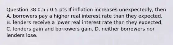 Question 38 0.5 / 0.5 pts If inflation increases unexpectedly, then A. borrowers pay a higher real interest rate than they expected. B. lenders receive a lower real interest rate than they expected. C. lenders gain and borrowers gain. D. neither borrowers nor lenders lose.