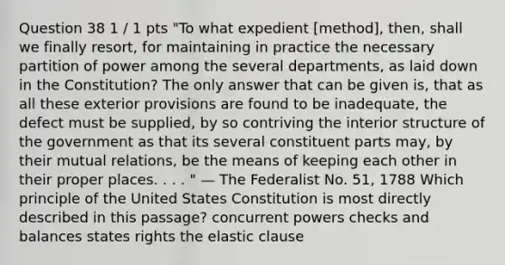 Question 38 1 / 1 pts "To what expedient [method], then, shall we finally resort, for maintaining in practice the necessary partition of power among the several departments, as laid down in the Constitution? The only answer that can be given is, that as all these exterior provisions are found to be inadequate, the defect must be supplied, by so contriving the interior structure of the government as that its several constituent parts may, by their mutual relations, be the means of keeping each other in their proper places. . . . " — The Federalist No. 51, 1788 Which principle of the United States Constitution is most directly described in this passage? concurrent powers checks and balances states rights the elastic clause