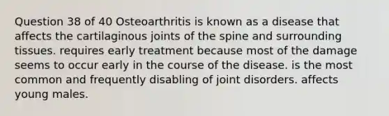 Question 38 of 40 Osteoarthritis is known as a disease that affects the cartilaginous joints of the spine and surrounding tissues. requires early treatment because most of the damage seems to occur early in the course of the disease. is the most common and frequently disabling of joint disorders. affects young males.