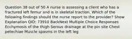 Question 38 out of 50 A nurse is assessing a client who has a fractured left femur and is in skeletal traction. Which of the following findings should the nurse report to the provider? Show Explanation QID: 73910 BackNext Multiple Choice Responses Ecchymosis of the thigh Serous drainage at the pin site Chest petechiae Muscle spasms in the left leg