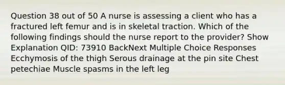 Question 38 out of 50 A nurse is assessing a client who has a fractured left femur and is in skeletal traction. Which of the following findings should the nurse report to the provider? Show Explanation QID: 73910 BackNext Multiple Choice Responses Ecchymosis of the thigh Serous drainage at the pin site Chest petechiae Muscle spasms in the left leg