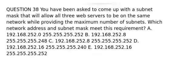 QUESTION 38 You have been asked to come up with a subnet mask that will allow all three web servers to be on the same network while providing the maximum number of subnets. Which network address and subnet mask meet this requirement? A. 192.168.252.0 255.255.255.252 B. 192.168.252.8 255.255.255.248 C. 192.168.252.8 255.255.255.252 D. 192.168.252.16 255.255.255.240 E. 192.168.252.16 255.255.255.252