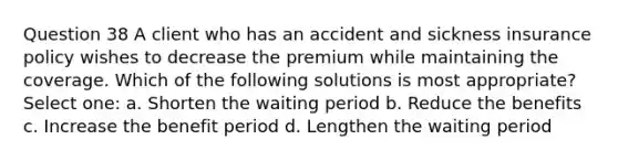 Question 38 A client who has an accident and sickness insurance policy wishes to decrease the premium while maintaining the coverage. Which of the following solutions is most appropriate? Select one: a. Shorten the waiting period b. Reduce the benefits c. Increase the benefit period d. Lengthen the waiting period