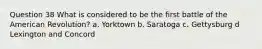 Question 38 What is considered to be the first battle of the American Revolution? a. Yorktown b. Saratoga c. Gettysburg d Lexington and Concord