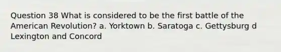 Question 38 What is considered to be the first battle of the American Revolution? a. Yorktown b. Saratoga c. Gettysburg d Lexington and Concord