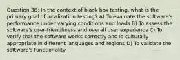 Question 38: In the context of black box testing, what is the primary goal of localization testing? A) To evaluate the software's performance under varying conditions and loads B) To assess the software's user-friendliness and overall user experience C) To verify that the software works correctly and is culturally appropriate in different languages and regions D) To validate the software's functionality