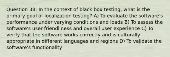 Question 38: In the context of black box testing, what is the primary goal of localization testing? A) To evaluate the software's performance under varying conditions and loads B) To assess the software's user-friendliness and overall user experience C) To verify that the software works correctly and is culturally appropriate in different languages and regions D) To validate the software's functionality