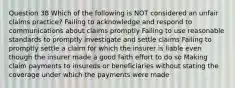 Question 38 Which of the following is NOT considered an unfair claims practice? Failing to acknowledge and respond to communications about claims promptly Failing to use reasonable standards to promptly investigate and settle claims Failing to promptly settle a claim for which the insurer is liable even though the insurer made a good faith effort to do so Making claim payments to insureds or beneficiaries without stating the coverage under which the payments were made