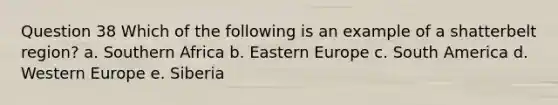 Question 38 Which of the following is an example of a shatterbelt region? a. Southern Africa b. Eastern Europe c. South America d. Western Europe e. Siberia