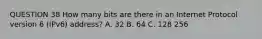 QUESTION 38 How many bits are there in an Internet Protocol version 6 (IPv6) address? A. 32 B. 64 C. 128 256