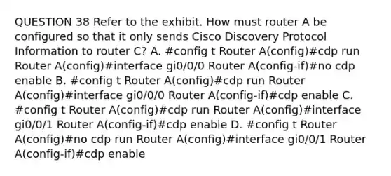 QUESTION 38 Refer to the exhibit. How must router A be configured so that it only sends Cisco Discovery Protocol Information to router C? A. #config t Router A(config)#cdp run Router A(config)#interface gi0/0/0 Router A(config-if)#no cdp enable B. #config t Router A(config)#cdp run Router A(config)#interface gi0/0/0 Router A(config-if)#cdp enable C. #config t Router A(config)#cdp run Router A(config)#interface gi0/0/1 Router A(config-if)#cdp enable D. #config t Router A(config)#no cdp run Router A(config)#interface gi0/0/1 Router A(config-if)#cdp enable