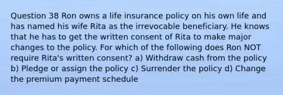 Question 38 Ron owns a life insurance policy on his own life and has named his wife Rita as the irrevocable beneficiary. He knows that he has to get the written consent of Rita to make major changes to the policy. For which of the following does Ron NOT require Rita's written consent? a) Withdraw cash from the policy b) Pledge or assign the policy c) Surrender the policy d) Change the premium payment schedule