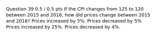 Question 39 0.5 / 0.5 pts If the CPI changes from 125 to 120 between 2015 and 2016, how did prices change between 2015 and 2016? Prices increased by 5%. Prices decreased by 5% Prices increased by 25%. Prices decreased by 4%.