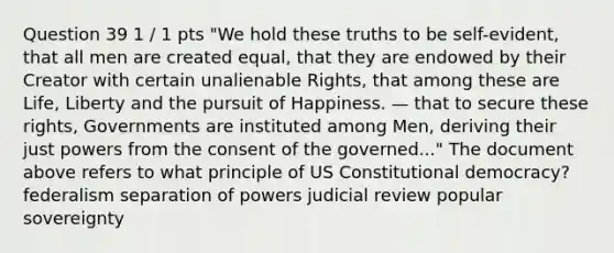 Question 39 1 / 1 pts "We hold these truths to be self-evident, that all men are created equal, that they are endowed by their Creator with certain unalienable Rights, that among these are Life, Liberty and the pursuit of Happiness. — that to secure these rights, Governments are instituted among Men, deriving their just powers from the consent of the governed..." The document above refers to what principle of US Constitutional democracy? federalism separation of powers judicial review popular sovereignty